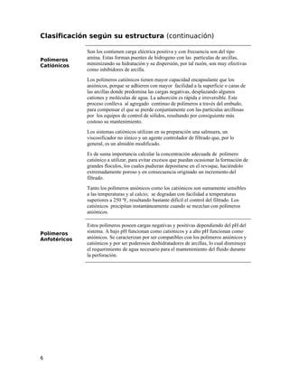 Clasificación según su estructura (continuación)
Polímeros
Catiónicos
Son los contienen carga eléctrica positiva y con frecuencia son del tipo
amina. Estas forman puentes de hidrogeno con las partículas de arcillas,
minimizando su hidratación y su dispersión, por tal razón, son muy efectivas
como inhibidores de arcilla.
Los polímeros catiónicos tienen mayor capacidad encapsulante que los
aniónicos, porque se adhieren con mayor facilidad a la superficie o caras de
las arcillas donde predomina las cargas negativas, desplazando algunos
cationes y moléculas de agua. La adsorción es rápida e irreversible. Este
proceso conlleva al agregado continuo de polímeros a través del embudo,
para compensar el que se pierde conjuntamente con las partículas arcillosas
por los equipos de control de sólidos, resultando por consiguiente más
costoso su mantenimiento.
Los sistemas catiónicos utilizan en su preparación una salmuera, un
viscosificador no iónico y un agente controlador de filtrado que, por lo
general, es un almidón modificado.
Es de suma importancia calcular la concentración adecuada de polímero
catiónico a utilizar, para evitar excesos que puedan ocasionar la formación de
grandes floculos, los cuales pudieran depositarse en el revoque, haciéndolo
extremadamente poroso y en consecuencia originado un incremento del
filtrado.
Tanto los polímeros aniónicos como los catiónicos son sumamente sensibles
a las temperaturas y al calcio; se degradan con facilidad a temperaturas
superiores a 250 ºF, resultando bastante difícil el control del filtrado. Los
catiónicos precipitan instantáneamente cuando se mezclan con polímeros
aniónicos.
Polímeros
Anfotéricos
Estos polímeros poseen cargas negativas y positivas dependiendo del pH del
sistema. A bajo pH funcionan como catiónicos y a alto pH funcionan como
aniónicos. Se caracterizan por ser compatibles con los polímeros aniónicos y
catiónicos y por ser poderosos deshidratadores de arcillas, lo cual disminuye
el requerimiento de agua necesario para el mantenimiento del fluido durante
la perforación.
6
 