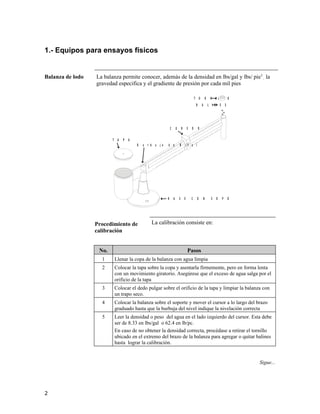 1.- Equipos para ensayos físicos
Balanza de lodo La balanza permite conocer, además de la densidad en lbs/gal y lbs/ pie3
, la
gravedad especifica y el gradiente de presión por cada mil pies
B A L I N E S
T O R N I L L O
C U R S O R
T A P A
B u r b u j a d e N i v e l
B A S E C O N S O P O R T E
Procedimiento de
calibración
La calibración consiste en:
No. Pasos
1 Llenar la copa de la balanza con agua limpia
2 Colocar la tapa sobre la copa y asentarla firmemente, pero en forma lenta
con un movimiento giratorio. Asegúrese que el exceso de agua salga por el
orificio de la tapa
3 Colocar el dedo pulgar sobre el orificio de la tapa y limpiar la balanza con
un trapo seco.
4 Colocar la balanza sobre el soporte y mover el cursor a lo largo del brazo
graduado hasta que la burbuja del nivel indique la nivelación correcta
5 Leer la densidad o peso del agua en el lado izquierdo del cursor. Esta debe
ser de 8.33 en lbs/gal o 62.4 en lb/pc.
En caso de no obtener la densidad correcta, procédase a retirar el tornillo
ubicado en el extremo del brazo de la balanza para agregar o quitar balines
hasta lograr la calibración.
Sigue...
2
 