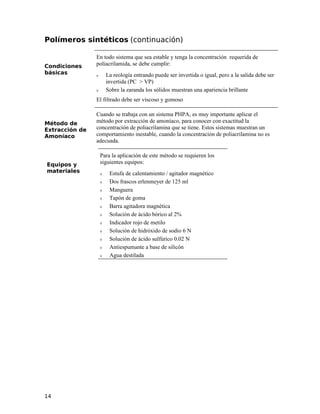Polímeros sintéticos (continuación)
Condiciones
básicas
En todo sistema que sea estable y tenga la concentración requerida de
poliacrilamida, se debe cumplir:
ν La reología entrando puede ser invertida o igual, pero a la salida debe ser
invertida (PC > VP)
ν Sobre la zaranda los sólidos muestran una apariencia brillante
El filtrado debe ser viscoso y gomoso
Método de
Extracción de
Amoníaco
Cuando se trabaja con un sistema PHPA, es muy importante aplicar el
método por extracción de amoníaco, para conocer con exactitud la
concentración de poliacrilamina que se tiene. Estos sistemas muestran un
comportamiento inestable, cuando la concentración de poliacrilamina no es
adecuada.
Equipos y
materiales
Para la aplicación de este método se requieren los
siguientes equipos:
ν Estufa de calentamiento / agitador magnético
ν Dos frascos erlenmeyer de 125 ml
ν Manguera
ν Tapón de goma
ν Barra agitadora magnética
ν Solución de ácido bórico al 2%
ν Indicador rojo de metilo
ν Solución de hidróxido de sodio 6 N
ν Solución de ácido sulfúrico 0.02 N
ν Antiespumante a base de silicón
ν Agua destilada
14
 