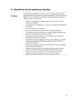 9.- Beneficios de los polímeros líquidos
Ventajas
Los polímeros normalmente vienen en saco y son agregados a través del
embudo lentamente para lograr su mayor efectividad y evitar la formación de
flóculos u “ojos de pescado”, sin embargo, en forma líquida estos aditivos
ofrecen mayores ventajas como:
ν Pueden ser agregados por cualquier sitio del sistema de circulación,
donde exista agitación
ν Se solubilizan más rápidamente, lo que acorta el tiempo de estabilización
del sistema
ν Son más efectivos a corto tiempo
ν Hay menos pérdida por almacenamiento y manejo del producto
ν Se mezclan con mayor facilidad y no es imprescindible disponer de un
obrero en forma permanente, para mezclarlos
ν No se forman “ojos de pescado” y por consiguiente, se minimiza la
posibilidad de taponar la formación
ν El polímero debe ser agregado por el sitio de gran agitación y en forma
continua, para lograr una distribución uniforme a través de todo el
sistema de circulación
ν Premezclar el polímero con áceite para minimizar las altas viscosidades
que se obtienen inicialmente
ν Optimar el funcionamiento de los equipos mecánicos, para tratar de
mantener los sólidos de baja gravedad por debajo del 6% en peso.
ν Mantener el pH en 9 o próximo a 9 con NaOH, preferiblemente
ν Mantener controlada la entrada continua de agua al sistema
17
 