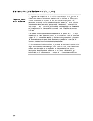 Sistema viscoelástico (continuación)
Característica
s del sistema
La capacidad de suspensión de los fluidos viscoelásticos es tal, que aún en
condiciones estáticas minimizan la formación de camadas de ripio que se
forman usualmente en el punto de máxima desviación del pozo. Esta
propiedad es medida a velocidades de corte por debajo de 3 RPM, con un
viscosímetro brookfield. Este aparato mide viscosidades a tasas de corte
interiores a 5.1 seg-1
, y permite correlacionar las propiedades de suspensión
de los sólidos con la viscosidad determinada a una velocidad de corte de
0.06 seg-1
Los fluidos viscoelásticos dan valores bajos de “n” y altos de “k”, a bajas
velocidades de corte. En consecuencia, es recomendable tratar de mantener
valores de “n” lo más bajo posible, y al mismo tiempo mantener valores de
“k” lo suficientemente altos como para proveer una buena capacidad de
limpieza, cuando se perfora con este tipo de fluido.
En un sistema viscoelástico estable, el gel a los 10 minutos no debe exceder
al gel inicial en una cantidad mayor a tres veces su valor, de lo contrario se
tendría una indicación de un problema de contaminación con sólidos
perforados. Normalmente el gel inicial en un fluido viscoelástico no
densificado, es de más o menos 5 y mayor de 15, cuando es densificado.
24
 