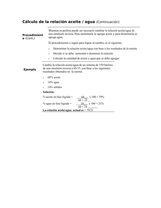 Cálculo de la relación aceite / agua (Continuación)
Procedimient
o (Cont.)
Mientras se perfora puede ser necesario cambiar la relación aceite/agua de
una emulsión inversa. Para aumentarla se agrega aceite y para disminuirla se
agrega agua.
El procedimiento a seguir para lograr el cambio, es el siguiente:
ν Determinar la relación aceite/agua con base a los resultados de la retorta
ν Decidir si se debe aumentar o disminuir la relación
ν Calcular la cantidad de aceite o agua que se debe agregar
Ejemplo
Cambie la relación aceite/agua de un sistema de 150 barriles
de una emulsión inversa a 85/15, con base a los siguientes
resultados obtenidos en la retorta:
ν 68% aceite
ν 18% agua
ν 14% sólidos
Solución:
% aceite en fase líquida = ___68__ x 100 = 79%
68 + 18
% agua en fase líquida = ___18__ x 100 = 21%
68 + 18
La relación aceite/agua actual es = 79/21
 