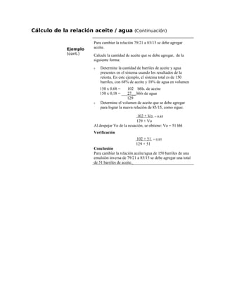 Cálculo de la relación aceite / agua (Continuación)
Ejemplo
(cont.)
Para cambiar la relación 79/21 a 85/15 se debe agregar
aceite.
Calcule la cantidad de aceite que se debe agregar, de la
siguiente forma:
ν Determine la cantidad de barriles de aceite y agua
presentes en el sistema usando los resultados de la
retorta. En este ejemplo, el sistema total es de 150
barriles, con 68% de aceite y 18% de agua en volumen
150 x 0.68 = 102 bbls. de aceite
150 x 0,18 = ___27__ bbls de agua
129
ν Determine el volumen de aceite que se debe agregar
para lograr la nueva relación de 85/15, como sigue:
102 + Vo = 0.85
129 + Vo
Al despejar Vo de la ecuación, se obtiene: Vo = 51 bbl
Verificación
102 + 51 = 0.85
129 + 51
Conclusión
Para cambiar la relación aceite/agua de 150 barriles de una
emulsión inversa de 79/21 a 85/15 se debe agregar una total
de 51 barriles de aceite.
 