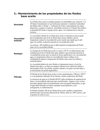 3.- Mantenimiento de las propiedades de los fluidos
base aceite
Densidad
Los fluidos base aceite se pueden preparar con densidades que varían de 7.2 a
20 lb/gal. Generalmente se usa barita para aumentar o mantener la densidad
del fluido sobre 13 lb/gal y Carbonato de Calcio, especialmente de origen
dolomítico, cuando se requieren densidades menores a 12 lb/gal. Para reducir
la densidad del fluido se agrega aceite, agua o su combinación en relación
correcta.
Viscosidad
embudo
La viscosidad embudo de un fluido base aceite es alterada en mayor grado
por la temperatura que la de un fluido base acuosa, debido a que la
temperatura reduce la viscosidad del aceite mucho más rápido que la del
agua. En cambio, la presión aumenta la viscosidad del aceite.
Las normas API establecen que se debe reportar la temperatura del fluido
junto con la viscosidad embudo.
Reología
La reología de un fluido base aceite se corre a 120 ºF y es básicamente más
compleja que la de un fluido base agua, debido a que la presión aumenta la
viscosidad del aceite, pero no afecta en forma significativa a la viscosidad del
agua. La temperatura reduce la viscosidad del aceite e influye en la
solubilidad de algunos componentes del fluido, tales como los asfaltos y
emulsificadores.
La viscosidad plástica de estos fluidos es ligeramente mayor a la de los
fluidos base agua, y se baja con equipos mecánicos de control de sólidos o
adicionando aceite. En cambio, el punto cedente y los geles son más bajos y
se incrementa con arcilla organofílica.
Filtrado
El filtrado de los fluidos base aceite se corre generalmente a 500 psi y 300 ºF
y es un parámetro indicador de las buenas o malas condiciones del fluido.
La presencia de agua en el filtrado HP-HT indica problemas de separación de
fases y la necesidad de adicionar más emulsificantes. Algunas veces se hace
necesario agregar tanto un emulsificante como un agente humectante, ya que
el agua libre humedece la barita causando su precipitación y, por
consiguiente, su sedimentación.
El filtrado estándar API de los fluidos base aceite, medido a temperatura
ambiente bajo una presión diferencial de 100 psi, debe ser 100% aceite y, por
lo general su valor es cero.
 