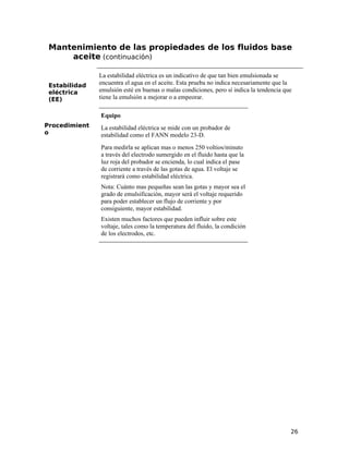 Mantenimiento de las propiedades de los fluidos base
aceite (continuación)
Estabilidad
eléctrica
(EE)
La estabilidad eléctrica es un indicativo de que tan bien emulsionada se
encuentra el agua en el aceite. Esta prueba no indica necesariamente que la
emulsión esté en buenas o malas condiciones, pero sí indica la tendencia que
tiene la emulsión a mejorar o a empeorar.
Procedimient
o
Equipo
La estabilidad eléctrica se mide con un probador de
estabilidad como el FANN modelo 23-D.
Para medirla se aplican mas o menos 250 voltios/minuto
a través del electrodo sumergido en el fluido hasta que la
luz roja del probador se encienda, lo cual indica el pase
de corriente a través de las gotas de agua. El voltaje se
registrará como estabilidad eléctrica.
Nota: Cuánto mas pequeñas sean las gotas y mayor sea el
grado de emulsificación, mayor será el voltaje requerido
para poder establecer un flujo de corriente y por
consiguiente, mayor estabilidad.
Existen muchos factores que pueden influir sobre este
voltaje, tales como la temperatura del fluido, la condición
de los electrodos, etc.
26
 