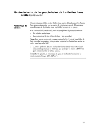 Mantenimiento de las propiedades de los fluidos base
aceite (continuación)
Porcentaje de
sólidos
El porcentaje de sólidos en los fluidos base aceite, al igual que en los fluidos
base agua, se determina con la prueba de retorta, pero con la diferencia de
que el tiempo de destilación para los fluidos base aceite es mayor.
Con los resultados obtenidos a partir de está prueba se puede determinar:
ν La relación aceite/agua
ν Porcentaje total de los sólidos de baja y alta gravedad.
Nota: Esta prueba no permite conocer en detalle los % v/v de los sólidos de
baja gravedad agregados e incorporados, porque a los fluidos base aceite no
se les hace la prueba MBT
ν Análisis químicos. En este caso es necesario separar las dos fases con
una centrífuga manual (o eléctrica) que opere por lo menos a 1800 rpm
para tomar muestra de la fase acuosa.
Nota: Por lo general, el porcentaje de agua en los fluidos base aceite se
mantienen en el rango del 1 al 2% v/v.
28
 