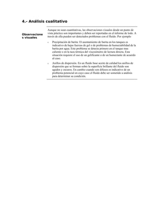 4.- Análisis cualitativo
Observacione
s visuales
Aunque no sean cuantitativas, las observaciones visuales desde un punto de
vista práctico son importantes y deben ser reportadas en el informe de lodo. A
través de ella pueden ser detectados problemas con el fluido. Por ejemplo
ν Precipitación de barita: El asentamiento de barita en los tanques es
indicativo de bajas fuerzas de gel o de problemas de humectabilidad de la
barita por agua. Este problema se detecta primero en el tanque mas
caliente o en la taza térmica del viscosímetro de lectura directa. Esta
situación requiere el uso de un gelificante o de un humectante de acuerdo
al caso.
ν Anillos de dispersión. En un fluido base aceite de calidad los anillos de
dispersión que se forman sobre la superficie brillante del fluido son
agudos y oscuros. En cambio cuando son difusos es indicativo de un
problema potencial en cuyo caso el fluido debe ser sometido a análisis
para determinar su condición.
 