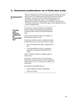 5.- Situaciones problemáticas con el fluido base aceite
Desplazamient
o
Durante el desplazamiento del fluido base agua por el fluido base aceite
puede ocurrir una contaminación del fluido base aceite por falla del
espaciador. En caso de suceder se debe descartar la parte más
contaminada del fluido base aceite. Es recomendable hacer el
desplazamiento dentro de la tubería de revestimiento y mantenerla en
movimiento reciprocante. El fluido base agua se debe adelgazar antes de
iniciar el desplazamiento.
Pruebas
para
detectar
problemas
de
humectabili
dad
Es importante verificar el filtrado y la estabilidad
eléctrica después del desplazamiento para detectar
cualquier posible comienzo de humectabilidad por
agua.
Existen varias maneras de saber si los sólidos son
humectables por agua o aceite.
Una de éstas pruebas consiste en agitar una muestra
de fluido base aceite en una taza de vidrio con agua.
ν Sin son humectables por agua, se dispersarán en
ella;
ν Si son humectables por aceite, se agruparan
formando una masa que precipitará hacia el
fondo.
Todo lo contrario sucederá si en lugar de agua se
utiliza aceite.
Otra prueba consiste en colocar una muestra de
fluido base aceite en una jarra de vidrio y someterla a
calentamiento a 150 ºF en un horno de rodillos, por
varias horas.
Si los sólidos son humedecidos por:
ν Agua se adhieren al vidrio recubriéndolo
ν Aceite no lo harán.
30
 