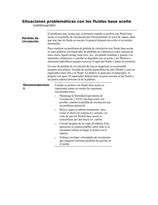 Situaciones problemáticas con los fluidos base aceite
(continuación)
Pérdida de
circulación
El problema mas común que se presenta cuando se perfora con fluido base
aceite es la pérdida de circulación por fracturamiento al nivel de zapata, dado
que este tipo de fluido se usa por lo general después de correr el revestidor
intermedio.
Para controlar un problema de pérdida de circulación con fluido base aceite
se usan píldoras con materiales de pérdidas no celulosicos como cáscara de
nuez, mica, liquid casing, mud save, etc., en tamaño mediana y gruesa. Los
materiales celulosicos o celofán se degradan con el aceite y los fibrosos o
altamente hidrofílicos pueden remover el agua del fluido o dañar la emulsión.
En caso de pérdida de circulación de mayor magnitud, es aconsejable
preparar una píldora forzada de arcilla organofílica de alto filtrado y usar un
espaciador entre ésta y el fluido. La píldora al igual que el espaciador, se
prepara con agua. El espaciador deberá tener un peso cercano al del fluido y
un punto cedente próximo al de la píldora.
Recomendacione
s
Cuando se perfora con fluido base aceite es
importante tomar en cuenta las siguientes
recomendaciones:
ν Mantenga la Densidad Equivalente de
Circulación ( ECD ) tan baja como sea
posible, cuando la pérdida de circulación sea
un problema potencial.
ν Meta y saque la tubería lentamente para
evitar el efecto de surgencia y achique, en
vista de que los fluidos base aceite se
caracterizan por dar hoyos en calibre.
ν Circule después de un viaje de tubería. Esta
operación es imprescindible sobre todo si se
encuentra relleno al llegar al fondo con la
tubería.
ν Trabaje con bajas velocidades de circulación
que aseguren mínimas pérdidas de presión en
el anular.
 
