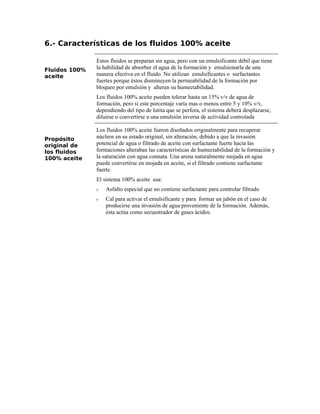 6.- Características de los fluidos 100% aceite
Fluidos 100%
aceite
Estos fluidos se preparan sin agua, pero con un emulsificante débil que tiene
la habilidad de absorber el agua de la formación y emulsionarla de una
manera efectiva en el fluido. No utilizan emulsificantes o surfactantes
fuertes porque éstos disminuyen la permeabilidad de la formación por
bloqueo por emulsión y alteran su humectabilidad.
Los fluidos 100% aceite pueden tolerar hasta un 15% v/v de agua de
formación, pero si este porcentaje varía mas o menos entre 5 y 10% v/v,
dependiendo del tipo de lutita que se perfora, el sistema deberá desplazarse,
diluirse o convertirse a una emulsión inversa de actividad controlada
Propósito
original de
los fluidos
100% aceite
Los fluidos 100% aceite fueron diseñados originalmente para recuperar
núcleos en su estado original, sin alteración, debido a que la invasión
potencial de agua o filtrado de aceite con surfactante fuerte hacia las
formaciones alteraban las características de humectabilidad de la formación y
la saturación con agua connata. Una arena naturalmente mojada en agua
puede convertirse en mojada en aceite, si el filtrado contiene surfactante
fuerte.
El sistema 100% aceite usa:
ν Asfalto especial que no contiene surfactante para controlar filtrado
ν Cal para activar el emulsificante y para formar un jabón en el caso de
producirse una invasión de agua proveniente de la formación. Además,
ésta actúa como secuestrador de gases ácidos.
 