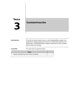 Tema
3
Contaminación
Introducción El uso de los aceites menos tóxicos y mas biodegradables, aunado a las
regulaciones implementadas por la nueva Ley Penal del Ambiente, han
disminuidos considerablemente el impacto ambiental en áreas sensibles,
tanto en tierra con el Lago.
Contenido Este tema trata el siguiente tópico:
Mapa
Impacto del fluido base aceite sobre el ambiente
 