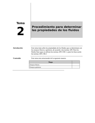 Tema
2
Procedimiento para determinar
las propiedades de los fluidos
Introducción Este tema trata sobre las propiedades de los fluidos que se determinan con
los ensayos físicos y químicos, de acuerdo a las normas API. Para los
fluidos base agua se utilizan las normas API-13B-1 y para los base aceite
las normas API-13B-2
Contenido Este tema esta estructurado de la siguiente manera:
Mapa
Ensayos físicos
Ensayos químicos
 