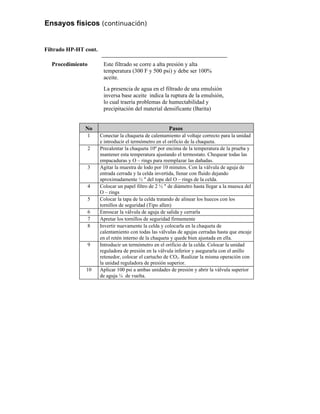 Ensayos físicos (continuación)
Filtrado HP-HT cont.
Procedimiento Este filtrado se corre a alta presión y alta
temperatura (300 F y 500 psi) y debe ser 100%
aceite.
La presencia de agua en el filtrado de una emulsión
inversa base aceite indica la ruptura de la emulsión,
lo cual traería problemas de humectabilidad y
precipitación del material densificante (Barita)
No Pasos
1 Conectar la chaqueta de calentamiento al voltaje correcto para la unidad
e introducir el termómetro en el orificio de la chaqueta.
2 Precalentar la chaqueta 10º por encima de la temperatura de la prueba y
mantener esta temperatura ajustando el termostato. Chequear todas las
empacaduras y O – rings para reemplazar las dañadas.
3 Agitar la muestra de lodo por 10 minutos. Con la válvula de aguja de
entrada cerrada y la celda invertida, llenar con fluido dejando
aproximadamente ½ " del tope del O – rings de la celda.
4 Colocar un papel filtro de 2 ½ " de diámetro hasta llegar a la muesca del
O – rings
5 Colocar la tapa de la celda tratando de alinear los huecos con los
tornillos de seguridad (Tipo allen)
6 Enroscar la válvula de aguja de salida y cerrarla
7 Apretar los tornillos de seguridad firmemente
8 Invertir nuevamente la celda y colocarla en la chaqueta de
calentamiento con todas las válvulas de agujas cerradas hasta que encaje
en el retén interno de la chaqueta y quede bien ajustada en ella.
9 Introducir un termómetro en el orificio de la celda. Colocar la unidad
reguladora de presión en la válvula inferior y asegurarla con el anillo
retenedor, colocar el cartucho de CO2. Realizar la misma operación con
la unidad reguladora de presión superior.
10 Aplicar 100 psi a ambas unidades de presión y abrir la válvula superior
de aguja ¼ de vuelta.
 