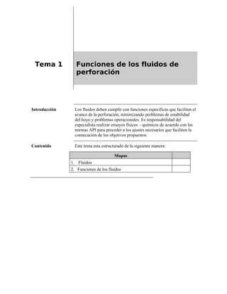 Tema 1 Funciones de los fluidos de
perforación
Introducción Los fluidos deben cumplir con funciones especificas que faciliten el
avance de la perforación, minimizando problemas de estabilidad
del hoyo y problemas operacionales. Es responsabilidad del
especialista realizar ensayos físicos – químicos de acuerdo con las
normas API para proceder a los ajustes necesarios que faciliten la
consecución de los objetivos propuestos.
Contenido Este tema esta estructurado de la siguiente manera:
Mapas
1. Fluidos
2. Funciones de los fluidos
 