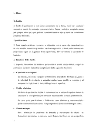 1.- Fluido
Definición
El fluido de perforación o lodo como comúnmente se le llama, puede ser cualquier
sustancia o mezcla de sustancias con características físicas y químicas apropiadas, como
por ejemplo: aire o gas, agua, petróleo o combinaciones de agua y aceite con determinado
porcentaje de sólidos.
Especificaciones
El fluido no debe ser tóxico, corrosivo, ni inflamable, pero sí inerte a las contaminaciones
de sales solubles o minerales y estable a las altas temperaturas. Además, debe mantener sus
propiedades según las exigencias de las operaciones, debe ser inmune al desarrollo de
bacterias.
2.- Funciones de los fluidos
El propósito fundamental del fluido de perforación es ayudar a hacer rápida y segura la
perforación del pozo, mediante el cumplimiento de las siguientes funciones:
 Capacidad de transporte
La densidad, viscosidad y el punto cedente son las propiedades del fluido que, junto a
la velocidad de circulación o velocidad anular, hacen posible la remoción y el
transporte del ripio desde el fondo del hoyo hasta la superficie
 Enfriar y lubricar
El fluido de perforación facilita el enfriamiento de la mecha al expulsar durante la
circulación el calor generado por la fricción mecánica entre la mecha y la formación.
En cierto grado, por si mismo, el fluido actúa como lubricante y esta característica
puede incrementarse con aceite o cualquier producto químico elaborado para tal fin.
 Formar revoque
Para minimizar los problemas de derrumbe y atascamiento de tubería en
formaciones permeables, es necesario cubrir la pared del hoyo con un revoque liso,
2
 