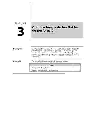 Unidad
3
Química básica de los fluidos
de perforación
Descripción En esta unidad se describe la composición o fases de los fluidos de
perforación, así como también la química de las arcillas, que con
frecuencia se utilizan para incrementar la capacidad de limpieza y
suspensión, y el control del filtrado o pase de la fase líquida hacia la
formación.
Contenido Esta unidad esta estructurada de la siguiente manera:
Temas
Composición de los fluidos
Descripción mineralógica de las arcillas
 