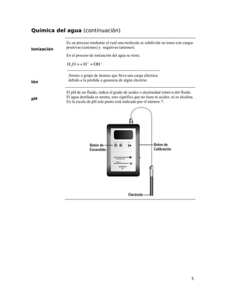 Química del agua (continuación)
Ionización
Es un proceso mediante el cual una molécula se subdivide en iones con cargas
positivas (cationes) y negativas (aniones).
En el proceso de ionización del agua se tiene:
−+
+↔ OHHOH2
Ión
Átomo o grupo de átomos que lleva una carga eléctrica
debido a la pérdida o ganancia de algún electrón.
pH
El pH de un fluido, indica el grado de acidez o alcalinidad relativa del fluido.
El agua destilada es neutra, esto significa que no tiene ni acidez, ni es alcalina.
En la escala de pH este punto está indicado por el número 7.
5
 