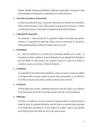 delgado, flexible, de baja permeabilidad y altamente compresible. El revoque se logra
incrementando la concentración y dispersión de los sólidos arcillosos.
 Controlar la presión de la formación
El fluido de perforación ejerce una presión hidrostática en función de la densidad y
altura vertical del pozo, la cual debe controlar la presión de la formación, evitando
un influjo hacia el pozo. Esta presión no depende de la geometría del hoyo.
 Capacidad de suspensión
La resistencia o fuerza de gel es la propiedad reológica del fluido que permite
mantener en suspensión las partículas sólidas cuando se interrumpe la circulación.
Esta propiedad retarda la caída de los sólidos, pero no la evita.
 Flotabilidad
La sarta de perforación y la tubería de revestimiento pierden peso cuando se
introducen en el hoyo, debido al factor de flotación, el cual depende de la densidad o
peso del fluido. En consecuencia, para calcular el peso de la sarta en el fluido, se
multiplica su peso en el aire por el factor de flotación.
 Estabilidad
La estabilidad de las formaciones permeables se logra con peso y revoque de calidad,
y las impermeables con peso, cuando se trata de lutitas presurizadas, y con inhibición
o con fluido cien por ciento aceite, cuando se trata de Lutitas reactivas.
 Evaluación
El fluido debe tener una alta calidad para facilitar la toma de núcleos y la evaluación
de las formaciones perforadas, sobre todo cuando se trata de la zona productora.
 Hidráulica
El fluido es el medio por el cual se transmite la potencia desde la superficie hasta el
fondo del pozo. El programa hidráulico, trata de obtener la máxima caída de presión
en la mecha para seleccionar los valores óptimos de caudal y chorros, que faciliten
una limpieza efectiva del fondo del hoyo y del espacio anular.
3
 