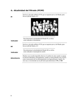 4.- Alcalinidad del filtrado (Pf/Mf)
Pf
Son los cc de ácido sulfúrico N/50, que se requieren por cc de filtrado, para
llevar el pH del fluido a 8.3
Indicador
Para determinar la alcalinidad del filtrado Pf, se utiliza
como indicador la fenoltaleína
Mf
Son los cc de ácido sulfúrico N/50, que se requieren por cc de filtrado, para
llevar el pH del fluido a 4.3
Indicador
Para determinar la alcalinidad del filtrado Mf, se utiliza
como indicador el anaranjado de metilo
Advertencia
Muchas veces resulta imposible observar el cambio de color cuando se agrega
la solución indicadora, principalmente, cuando se tienen filtrados muy oscuros
como consecuencia de un sobretratamiento con lignosulfonato o lignito. En
este caso, se recomienda usa un pH metro para determinar el Pf y el Mf
8
 