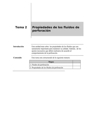 Tema 2 Propiedades de los fluidos de
perforación
Introducción Esta unidad trata sobre las propiedades de los fluidos que son
sumamente importante para mantener su calidad. Además, de los
ajustes necesarios que deben realizarse de acuerdo al
comportamiento de la perforación.
Contenido Este tema esta estructurado de la siguiente manera:
Mapas
1. Fluidos de perforación
2. Propiedades de los fluidos de perforación
 