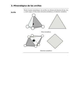 3.-Mineralógica de las arcillas
Arcilla
Desde el punto mineralógico, las arcillas son silicatos de aluminio de dos, tres
y cuatro capas, el sílice tiene estructura tetraédrica y el aluminio octaédrica
Sílice tetraédrico
Aluminio octaédrico
.
 