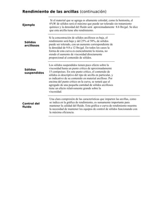 Rendimiento de las arcillas (continuación)
Ejemplo
Si el material que se agrega es altamente coloidal, como la bentonita, el
6%W de sólidos será el máximo que puede ser tolerado sin tratamiento
químico y la densidad del fluido será aproximadamente 8.6 lbs/gal. Se dice
que esta arcilla tiene alto rendimiento.
Sólidos
arcillosos
Si la concentración de sólidos arcillosos es baja, el
rendimiento será bajo y del 25% al 50%, de sólidos
puede ser tolerado, con un aumento correspondiente de
la densidad de 9.8 a 12 lbs/gal. En todos los casos la
forma de esta curva es esencialmente la misma, no
siendo el aumento de viscosidad directamente
proporcional al contenido de sólidos.
Sólidos
suspendidos
Los sólidos suspendidos tienen poco efecto sobre la
viscosidad hasta un punto crítico de aproximadamente
15 centipoises. En este punto crítico, el contenido de
sólidos es descriptivo del tipo de arcilla en particular, y
es indicativo de su contenido en material arcilloso. Por
encima del punto crítico en la curva, se notará que el
agregado de una pequeña cantidad de sólidos arcillosos
tiene un efecto relativamente grande sobre la
viscosidad.
Control del
fluido
Una clara compresión de las características que imparten las arcillas, como
se indica en la gráfica de rendimiento, es sumamente importante para
mantener la calidad del fluido. Esta gráfica o curva de rendimiento muestra
la necesidad de mantener los equipos de control de sólidos funcionando con
la máxima eficiencia.
 