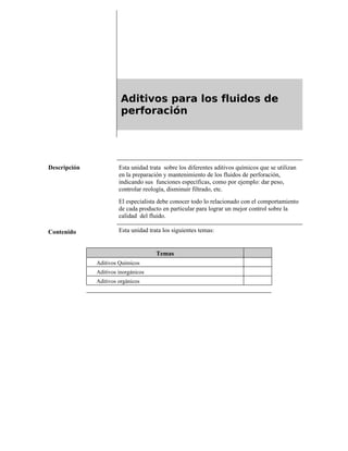 Aditivos para los fluidos de
perforación
Descripción Esta unidad trata sobre los diferentes aditivos químicos que se utilizan
en la preparación y mantenimiento de los fluidos de perforación,
indicando sus funciones específicas, como por ejemplo: dar peso,
controlar reología, disminuir filtrado, etc.
El especialista debe conocer todo lo relacionado con el comportamiento
de cada producto en particular para lograr un mejor control sobre la
calidad del fluido.
Contenido Esta unidad trata los siguientes temas:
Temas
Aditivos Químicos
Aditivos inorgánicos
Aditivos orgánicos
 