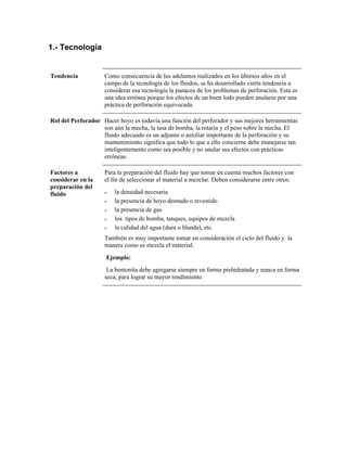 1.- Tecnología
Tendencia Como consecuencia de los adelantos realizados en los últimos años en el
campo de la tecnología de los fluidos, se ha desarrollado cierta tendencia a
considerar esa tecnología la panacea de los problemas de perforación. Esta es
una idea errónea porque los efectos de un buen lodo pueden anularse por una
práctica de perforación equivocada.
Rol del Perforador Hacer hoyo es todavía una función del perforador y sus mejores herramientas
son aún la mecha, la tasa de bomba, la rotaria y el peso sobre la mecha. El
fluido adecuado es un adjunto o auxiliar importante de la perforación y su
mantenimiento significa que todo lo que a ello concierne debe manejarse tan
inteligentemente como sea posible y no anular sus efectos con prácticas
erróneas.
Factores a
considerar en la
preparación del
fluido
Para la preparación del fluido hay que tomar en cuenta muchos factores con
el fin de seleccionar el material a mezclar. Deben considerarse entre otros:
ν la densidad necesaria
ν la presencia de hoyo desnudo o revestido
ν la presencia de gas
ν los tipos de bomba, tanques, equipos de mezcla
ν la calidad del agua (dura o blanda), etc.
También es muy importante tomar en consideración el ciclo del fluido y la
manera como se mezcla el material.
Ejemplo:
La bentonita debe agregarse siempre en forma prehidratada y nunca en forma
seca, para lograr su mayor rendimiento
 