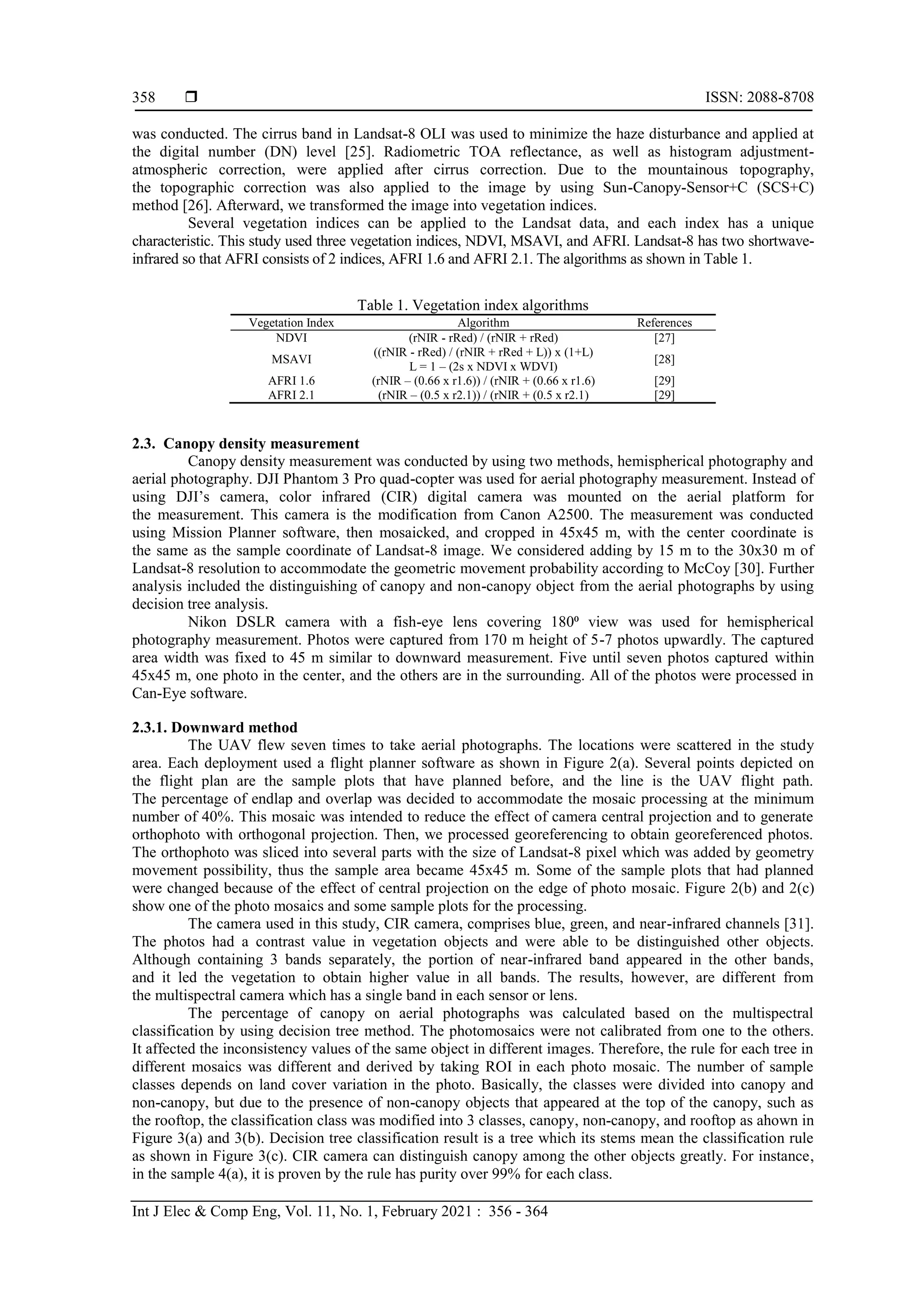  ISSN: 2088-8708
Int J Elec & Comp Eng, Vol. 11, No. 1, February 2021 : 356 - 364
358
was conducted. The cirrus band in Landsat-8 OLI was used to minimize the haze disturbance and applied at
the digital number (DN) level [25]. Radiometric TOA reflectance, as well as histogram adjustment-
atmospheric correction, were applied after cirrus correction. Due to the mountainous topography,
the topographic correction was also applied to the image by using Sun-Canopy-Sensor+C (SCS+C)
method [26]. Afterward, we transformed the image into vegetation indices.
Several vegetation indices can be applied to the Landsat data, and each index has a unique
characteristic. This study used three vegetation indices, NDVI, MSAVI, and AFRI. Landsat-8 has two shortwave-
infrared so that AFRI consists of 2 indices, AFRI 1.6 and AFRI 2.1. The algorithms as shown in Table 1.
Table 1. Vegetation index algorithms
Vegetation Index Algorithm References
NDVI (rNIR - rRed) / (rNIR + rRed) [27]
MSAVI
((rNIR - rRed) / (rNIR + rRed + L)) x (1+L)
L = 1 – (2s x NDVI x WDVI)
[28]
AFRI 1.6 (rNIR – (0.66 x r1.6)) / (rNIR + (0.66 x r1.6) [29]
AFRI 2.1 (rNIR – (0.5 x r2.1)) / (rNIR + (0.5 x r2.1) [29]
2.3. Canopy density measurement
Canopy density measurement was conducted by using two methods, hemispherical photography and
aerial photography. DJI Phantom 3 Pro quad-copter was used for aerial photography measurement. Instead of
using DJI’s camera, color infrared (CIR) digital camera was mounted on the aerial platform for
the measurement. This camera is the modification from Canon A2500. The measurement was conducted
using Mission Planner software, then mosaicked, and cropped in 45x45 m, with the center coordinate is
the same as the sample coordinate of Landsat-8 image. We considered adding by 15 m to the 30x30 m of
Landsat-8 resolution to accommodate the geometric movement probability according to McCoy [30]. Further
analysis included the distinguishing of canopy and non-canopy object from the aerial photographs by using
decision tree analysis.
Nikon DSLR camera with a fish-eye lens covering 180⁰ view was used for hemispherical
photography measurement. Photos were captured from 170 m height of 5-7 photos upwardly. The captured
area width was fixed to 45 m similar to downward measurement. Five until seven photos captured within
45x45 m, one photo in the center, and the others are in the surrounding. All of the photos were processed in
Can-Eye software.
2.3.1. Downward method
The UAV flew seven times to take aerial photographs. The locations were scattered in the study
area. Each deployment used a flight planner software as shown in Figure 2(a). Several points depicted on
the flight plan are the sample plots that have planned before, and the line is the UAV flight path.
The percentage of endlap and overlap was decided to accommodate the mosaic processing at the minimum
number of 40%. This mosaic was intended to reduce the effect of camera central projection and to generate
orthophoto with orthogonal projection. Then, we processed georeferencing to obtain georeferenced photos.
The orthophoto was sliced into several parts with the size of Landsat-8 pixel which was added by geometry
movement possibility, thus the sample area became 45x45 m. Some of the sample plots that had planned
were changed because of the effect of central projection on the edge of photo mosaic. Figure 2(b) and 2(c)
show one of the photo mosaics and some sample plots for the processing.
The camera used in this study, CIR camera, comprises blue, green, and near-infrared channels [31].
The photos had a contrast value in vegetation objects and were able to be distinguished other objects.
Although containing 3 bands separately, the portion of near-infrared band appeared in the other bands,
and it led the vegetation to obtain higher value in all bands. The results, however, are different from
the multispectral camera which has a single band in each sensor or lens.
The percentage of canopy on aerial photographs was calculated based on the multispectral
classification by using decision tree method. The photomosaics were not calibrated from one to the others.
It affected the inconsistency values of the same object in different images. Therefore, the rule for each tree in
different mosaics was different and derived by taking ROI in each photo mosaic. The number of sample
classes depends on land cover variation in the photo. Basically, the classes were divided into canopy and
non-canopy, but due to the presence of non-canopy objects that appeared at the top of the canopy, such as
the rooftop, the classification class was modified into 3 classes, canopy, non-canopy, and rooftop as ahown in
Figure 3(a) and 3(b). Decision tree classification result is a tree which its stems mean the classification rule
as shown in Figure 3(c). CIR camera can distinguish canopy among the other objects greatly. For instance,
in the sample 4(a), it is proven by the rule has purity over 99% for each class.
 