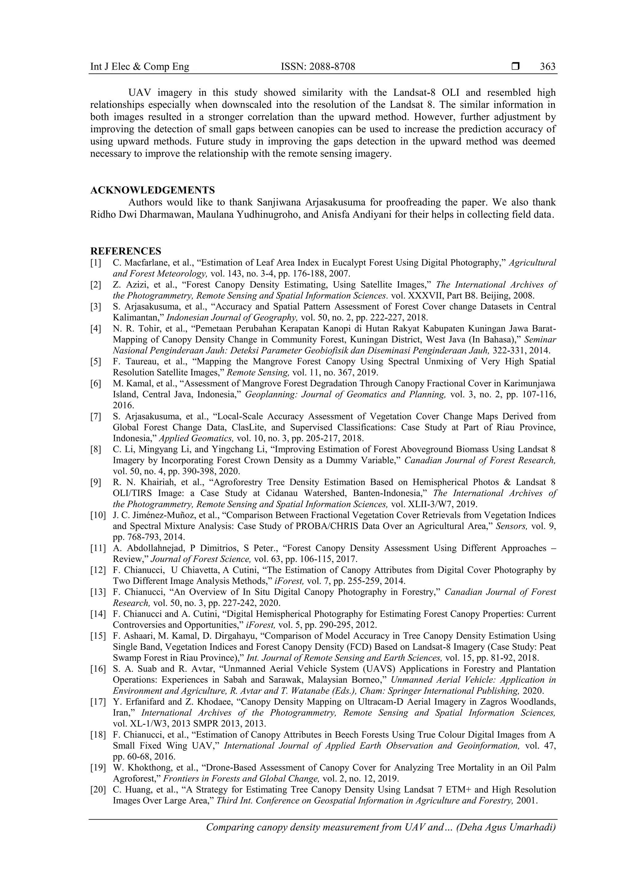 Int J Elec & Comp Eng ISSN: 2088-8708 
Comparing canopy density measurement from UAV and… (Deha Agus Umarhadi)
363
UAV imagery in this study showed similarity with the Landsat-8 OLI and resembled high
relationships especially when downscaled into the resolution of the Landsat 8. The similar information in
both images resulted in a stronger correlation than the upward method. However, further adjustment by
improving the detection of small gaps between canopies can be used to increase the prediction accuracy of
using upward methods. Future study in improving the gaps detection in the upward method was deemed
necessary to improve the relationship with the remote sensing imagery.
ACKNOWLEDGEMENTS
Authors would like to thank Sanjiwana Arjasakusuma for proofreading the paper. We also thank
Ridho Dwi Dharmawan, Maulana Yudhinugroho, and Anisfa Andiyani for their helps in collecting field data.
REFERENCES
[1] C. Macfarlane, et al., “Estimation of Leaf Area Index in Eucalypt Forest Using Digital Photography,” Agricultural
and Forest Meteorology, vol. 143, no. 3-4, pp. 176-188, 2007.
[2] Z. Azizi, et al., “Forest Canopy Density Estimating, Using Satellite Images,” The International Archives of
the Photogrammetry, Remote Sensing and Spatial Information Sciences. vol. XXXVII, Part B8. Beijing, 2008.
[3] S. Arjasakusuma, et al., “Accuracy and Spatial Pattern Assessment of Forest Cover change Datasets in Central
Kalimantan,” Indonesian Journal of Geography, vol. 50, no. 2, pp. 222-227, 2018.
[4] N. R. Tohir, et al., “Pemetaan Perubahan Kerapatan Kanopi di Hutan Rakyat Kabupaten Kuningan Jawa Barat-
Mapping of Canopy Density Change in Community Forest, Kuningan District, West Java (In Bahasa),” Seminar
Nasional Penginderaan Jauh: Deteksi Parameter Geobiofisik dan Diseminasi Penginderaan Jauh, 322-331, 2014.
[5] F. Taureau, et al., “Mapping the Mangrove Forest Canopy Using Spectral Unmixing of Very High Spatial
Resolution Satellite Images,” Remote Sensing, vol. 11, no. 367, 2019.
[6] M. Kamal, et al., “Assessment of Mangrove Forest Degradation Through Canopy Fractional Cover in Karimunjawa
Island, Central Java, Indonesia,” Geoplanning: Journal of Geomatics and Planning, vol. 3, no. 2, pp. 107-116,
2016.
[7] S. Arjasakusuma, et al., “Local-Scale Accuracy Assessment of Vegetation Cover Change Maps Derived from
Global Forest Change Data, ClasLite, and Supervised Classifications: Case Study at Part of Riau Province,
Indonesia,” Applied Geomatics, vol. 10, no. 3, pp. 205-217, 2018.
[8] C. Li, Mingyang Li, and Yingchang Li, “Improving Estimation of Forest Aboveground Biomass Using Landsat 8
Imagery by Incorporating Forest Crown Density as a Dummy Variable,” Canadian Journal of Forest Research,
vol. 50, no. 4, pp. 390-398, 2020.
[9] R. N. Khairiah, et al., “Agroforestry Tree Density Estimation Based on Hemispherical Photos & Landsat 8
OLI/TIRS Image: a Case Study at Cidanau Watershed, Banten-Indonesia,” The International Archives of
the Photogrammetry, Remote Sensing and Spatial Information Sciences, vol. XLII-3/W7, 2019.
[10] J. C. Jiménez-Muñoz, et al., “Comparison Between Fractional Vegetation Cover Retrievals from Vegetation Indices
and Spectral Mixture Analysis: Case Study of PROBA/CHRIS Data Over an Agricultural Area,” Sensors, vol. 9,
pp. 768-793, 2014.
[11] A. Abdollahnejad, P Dimitrios, S Peter., “Forest Canopy Density Assessment Using Different Approaches –
Review,” Journal of Forest Science, vol. 63, pp. 106-115, 2017.
[12] F. Chianucci, U Chiavetta, A Cutini, “The Estimation of Canopy Attributes from Digital Cover Photography by
Two Different Image Analysis Methods,” iForest, vol. 7, pp. 255-259, 2014.
[13] F. Chianucci, “An Overview of In Situ Digital Canopy Photography in Forestry,” Canadian Journal of Forest
Research, vol. 50, no. 3, pp. 227-242, 2020.
[14] F. Chianucci and A. Cutini, “Digital Hemispherical Photography for Estimating Forest Canopy Properties: Current
Controversies and Opportunities,” iForest, vol. 5, pp. 290-295, 2012.
[15] F. Ashaari, M. Kamal, D. Dirgahayu, “Comparison of Model Accuracy in Tree Canopy Density Estimation Using
Single Band, Vegetation Indices and Forest Canopy Density (FCD) Based on Landsat-8 Imagery (Case Study: Peat
Swamp Forest in Riau Province),” Int. Journal of Remote Sensing and Earth Sciences, vol. 15, pp. 81-92, 2018.
[16] S. A. Suab and R. Avtar, “Unmanned Aerial Vehicle System (UAVS) Applications in Forestry and Plantation
Operations: Experiences in Sabah and Sarawak, Malaysian Borneo,” Unmanned Aerial Vehicle: Application in
Environment and Agriculture, R. Avtar and T. Watanabe (Eds.), Cham: Springer International Publishing, 2020.
[17] Y. Erfanifard and Z. Khodaee, “Canopy Density Mapping on Ultracam-D Aerial Imagery in Zagros Woodlands,
Iran,” International Archives of the Photogrammetry, Remote Sensing and Spatial Information Sciences,
vol. XL-1/W3, 2013 SMPR 2013, 2013.
[18] F. Chianucci, et al., “Estimation of Canopy Attributes in Beech Forests Using True Colour Digital Images from A
Small Fixed Wing UAV,” International Journal of Applied Earth Observation and Geoinformation, vol. 47,
pp. 60-68, 2016.
[19] W. Khokthong, et al., “Drone-Based Assessment of Canopy Cover for Analyzing Tree Mortality in an Oil Palm
Agroforest,” Frontiers in Forests and Global Change, vol. 2, no. 12, 2019.
[20] C. Huang, et al., “A Strategy for Estimating Tree Canopy Density Using Landsat 7 ETM+ and High Resolution
Images Over Large Area,” Third Int. Conference on Geospatial Information in Agriculture and Forestry, 2001.
 