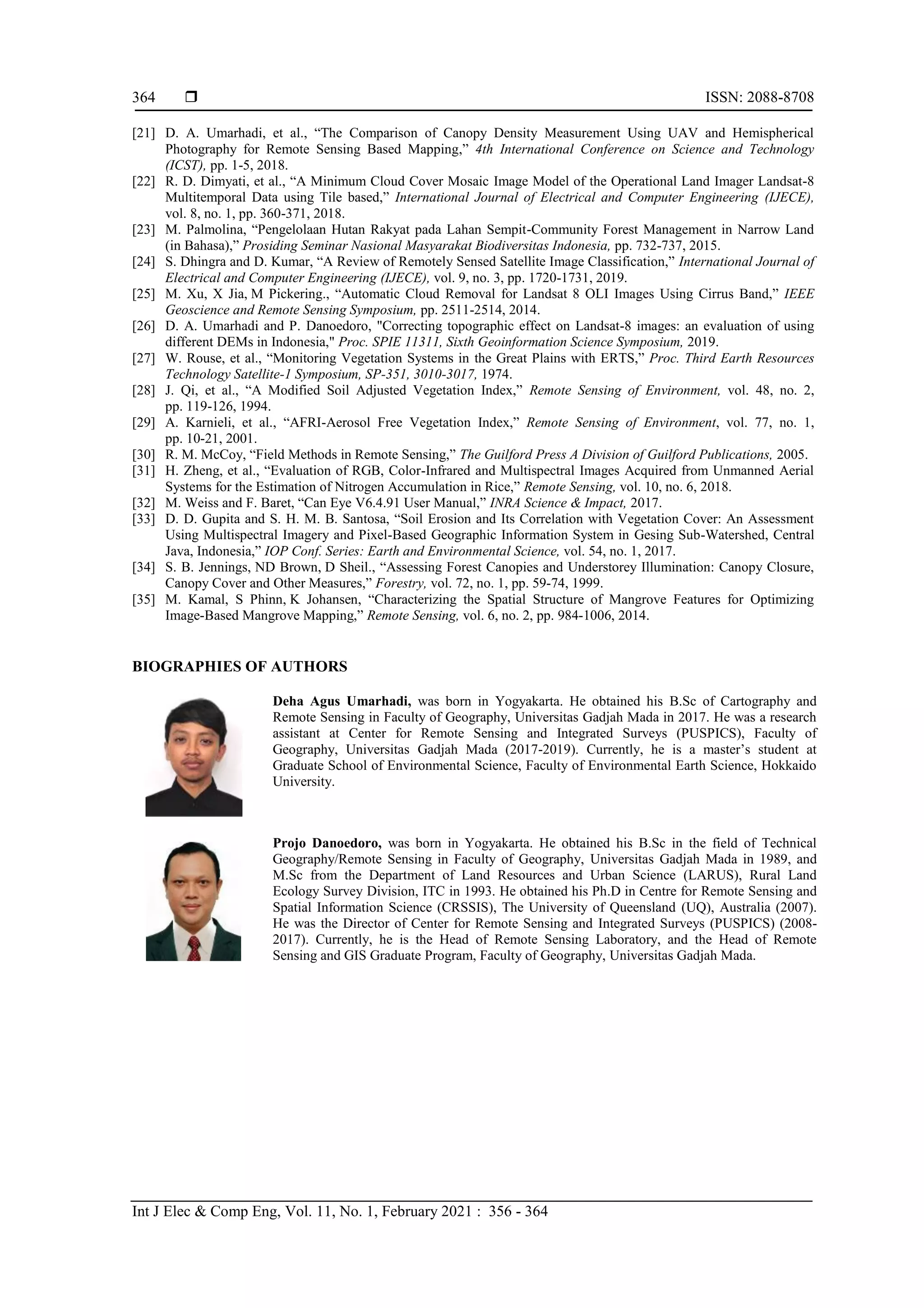  ISSN: 2088-8708
Int J Elec & Comp Eng, Vol. 11, No. 1, February 2021 : 356 - 364
364
[21] D. A. Umarhadi, et al., “The Comparison of Canopy Density Measurement Using UAV and Hemispherical
Photography for Remote Sensing Based Mapping,” 4th International Conference on Science and Technology
(ICST), pp. 1-5, 2018.
[22] R. D. Dimyati, et al., “A Minimum Cloud Cover Mosaic Image Model of the Operational Land Imager Landsat-8
Multitemporal Data using Tile based,” International Journal of Electrical and Computer Engineering (IJECE),
vol. 8, no. 1, pp. 360-371, 2018.
[23] M. Palmolina, “Pengelolaan Hutan Rakyat pada Lahan Sempit-Community Forest Management in Narrow Land
(in Bahasa),” Prosiding Seminar Nasional Masyarakat Biodiversitas Indonesia, pp. 732-737, 2015.
[24] S. Dhingra and D. Kumar, “A Review of Remotely Sensed Satellite Image Classification,” International Journal of
Electrical and Computer Engineering (IJECE), vol. 9, no. 3, pp. 1720-1731, 2019.
[25] M. Xu, X Jia, M Pickering., “Automatic Cloud Removal for Landsat 8 OLI Images Using Cirrus Band,” IEEE
Geoscience and Remote Sensing Symposium, pp. 2511-2514, 2014.
[26] D. A. Umarhadi and P. Danoedoro, "Correcting topographic effect on Landsat-8 images: an evaluation of using
different DEMs in Indonesia," Proc. SPIE 11311, Sixth Geoinformation Science Symposium, 2019.
[27] W. Rouse, et al., “Monitoring Vegetation Systems in the Great Plains with ERTS,” Proc. Third Earth Resources
Technology Satellite-1 Symposium, SP-351, 3010-3017, 1974.
[28] J. Qi, et al., “A Modified Soil Adjusted Vegetation Index,” Remote Sensing of Environment, vol. 48, no. 2,
pp. 119-126, 1994.
[29] A. Karnieli, et al., “AFRI-Aerosol Free Vegetation Index,” Remote Sensing of Environment, vol. 77, no. 1,
pp. 10-21, 2001.
[30] R. M. McCoy, “Field Methods in Remote Sensing,” The Guilford Press A Division of Guilford Publications, 2005.
[31] H. Zheng, et al., “Evaluation of RGB, Color-Infrared and Multispectral Images Acquired from Unmanned Aerial
Systems for the Estimation of Nitrogen Accumulation in Rice,” Remote Sensing, vol. 10, no. 6, 2018.
[32] M. Weiss and F. Baret, “Can Eye V6.4.91 User Manual,” INRA Science & Impact, 2017.
[33] D. D. Gupita and S. H. M. B. Santosa, “Soil Erosion and Its Correlation with Vegetation Cover: An Assessment
Using Multispectral Imagery and Pixel-Based Geographic Information System in Gesing Sub-Watershed, Central
Java, Indonesia,” IOP Conf. Series: Earth and Environmental Science, vol. 54, no. 1, 2017.
[34] S. B. Jennings, ND Brown, D Sheil., “Assessing Forest Canopies and Understorey Illumination: Canopy Closure,
Canopy Cover and Other Measures,” Forestry, vol. 72, no. 1, pp. 59-74, 1999.
[35] M. Kamal, S Phinn, K Johansen, “Characterizing the Spatial Structure of Mangrove Features for Optimizing
Image-Based Mangrove Mapping,” Remote Sensing, vol. 6, no. 2, pp. 984-1006, 2014.
BIOGRAPHIES OF AUTHORS
Deha Agus Umarhadi, was born in Yogyakarta. He obtained his B.Sc of Cartography and
Remote Sensing in Faculty of Geography, Universitas Gadjah Mada in 2017. He was a research
assistant at Center for Remote Sensing and Integrated Surveys (PUSPICS), Faculty of
Geography, Universitas Gadjah Mada (2017-2019). Currently, he is a master’s student at
Graduate School of Environmental Science, Faculty of Environmental Earth Science, Hokkaido
University.
Projo Danoedoro, was born in Yogyakarta. He obtained his B.Sc in the field of Technical
Geography/Remote Sensing in Faculty of Geography, Universitas Gadjah Mada in 1989, and
M.Sc from the Department of Land Resources and Urban Science (LARUS), Rural Land
Ecology Survey Division, ITC in 1993. He obtained his Ph.D in Centre for Remote Sensing and
Spatial Information Science (CRSSIS), The University of Queensland (UQ), Australia (2007).
He was the Director of Center for Remote Sensing and Integrated Surveys (PUSPICS) (2008-
2017). Currently, he is the Head of Remote Sensing Laboratory, and the Head of Remote
Sensing and GIS Graduate Program, Faculty of Geography, Universitas Gadjah Mada.
 