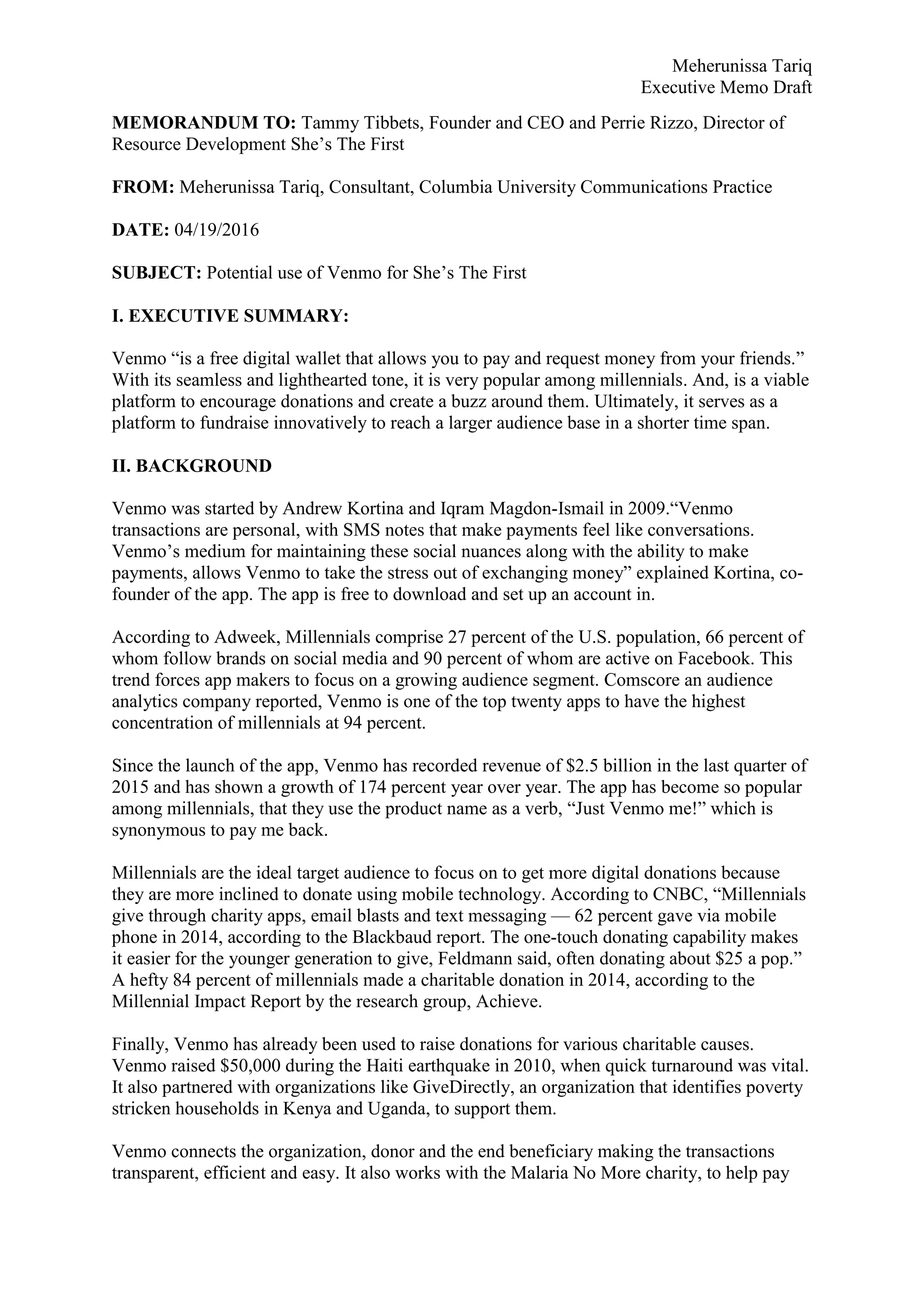 Meherunissa Tariq
Executive Memo Draft
MEMORANDUM TO: Tammy Tibbets, Founder and CEO and Perrie Rizzo, Director of
Resource Development She’s The First
FROM: Meherunissa Tariq, Consultant, Columbia University Communications Practice
DATE: 04/19/2016
SUBJECT: Potential use of Venmo for She’s The First
I. EXECUTIVE SUMMARY:
Venmo “is a free digital wallet that allows you to pay and request money from your friends.”
With its seamless and lighthearted tone, it is very popular among millennials. And, is a viable
platform to encourage donations and create a buzz around them. Ultimately, it serves as a
platform to fundraise innovatively to reach a larger audience base in a shorter time span.
II. BACKGROUND
Venmo was started by Andrew Kortina and Iqram Magdon-Ismail in 2009.“Venmo
transactions are personal, with SMS notes that make payments feel like conversations.
Venmo’s medium for maintaining these social nuances along with the ability to make
payments, allows Venmo to take the stress out of exchanging money” explained Kortina, co-
founder of the app. The app is free to download and set up an account in.
According to Adweek, Millennials comprise 27 percent of the U.S. population, 66 percent of
whom follow brands on social media and 90 percent of whom are active on Facebook. This
trend forces app makers to focus on a growing audience segment. Comscore an audience
analytics company reported, Venmo is one of the top twenty apps to have the highest
concentration of millennials at 94 percent.
Since the launch of the app, Venmo has recorded revenue of $2.5 billion in the last quarter of
2015 and has shown a growth of 174 percent year over year. The app has become so popular
among millennials, that they use the product name as a verb, “Just Venmo me!” which is
synonymous to pay me back.
Millennials are the ideal target audience to focus on to get more digital donations because
they are more inclined to donate using mobile technology. According to CNBC, “Millennials
give through charity apps, email blasts and text messaging — 62 percent gave via mobile
phone in 2014, according to the Blackbaud report. The one-touch donating capability makes
it easier for the younger generation to give, Feldmann said, often donating about $25 a pop.”
A hefty 84 percent of millennials made a charitable donation in 2014, according to the
Millennial Impact Report by the research group, Achieve.
Finally, Venmo has already been used to raise donations for various charitable causes.
Venmo raised $50,000 during the Haiti earthquake in 2010, when quick turnaround was vital.
It also partnered with organizations like GiveDirectly, an organization that identifies poverty
stricken households in Kenya and Uganda, to support them.
Venmo connects the organization, donor and the end beneficiary making the transactions
transparent, efficient and easy. It also works with the Malaria No More charity, to help pay
 