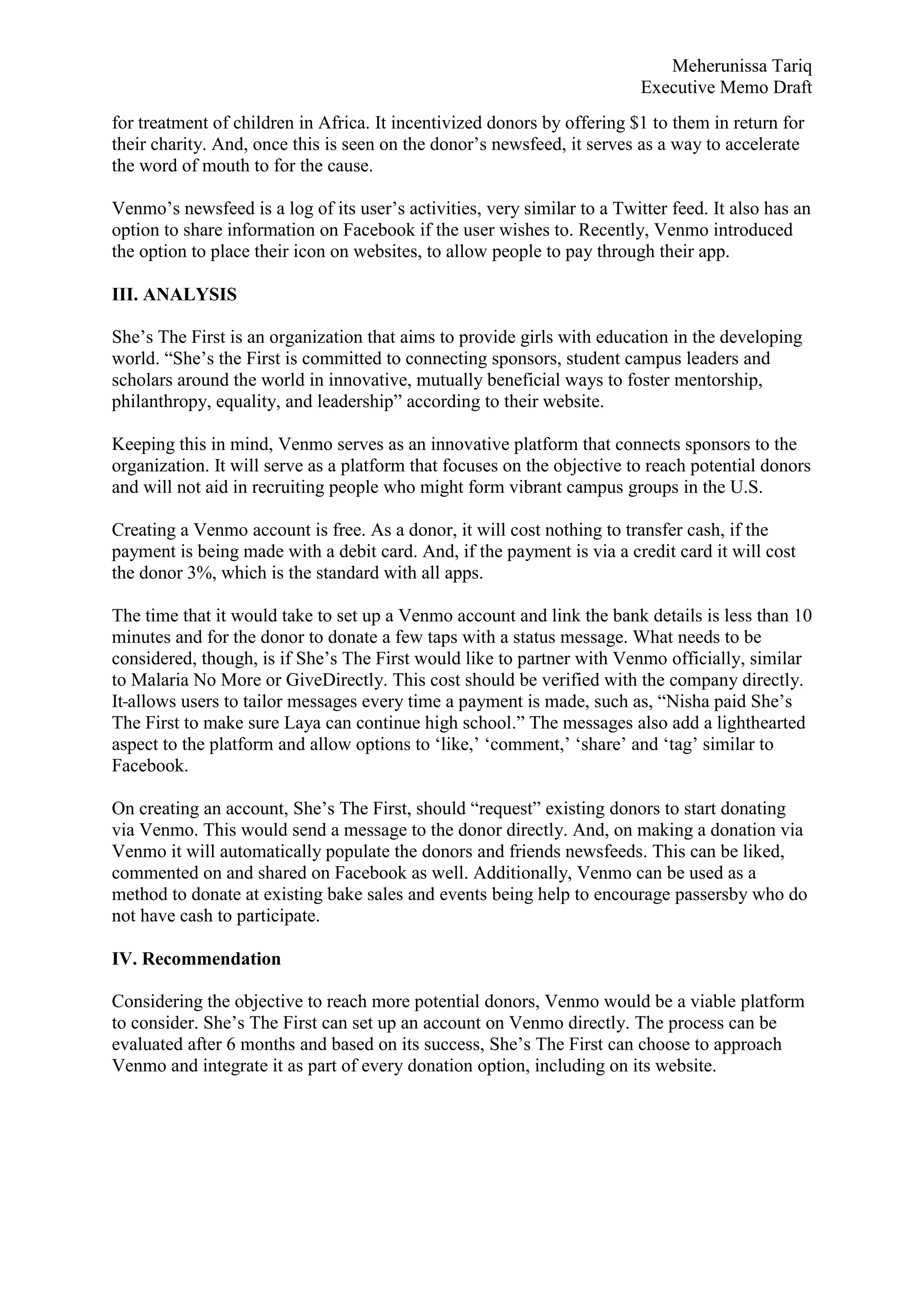Meherunissa Tariq
Executive Memo Draft
for treatment of children in Africa. It incentivized donors by offering $1 to them in return for
their charity. And, once this is seen on the donor’s newsfeed, it serves as a way to accelerate
the word of mouth to for the cause.
Venmo’s newsfeed is a log of its user’s activities, very similar to a Twitter feed. It also has an
option to share information on Facebook if the user wishes to. Recently, Venmo introduced
the option to place their icon on websites, to allow people to pay through their app.
III. ANALYSIS
She’s The First is an organization that aims to provide girls with education in the developing
world. “She’s the First is committed to connecting sponsors, student campus leaders and
scholars around the world in innovative, mutually beneficial ways to foster mentorship,
philanthropy, equality, and leadership” according to their website.
Keeping this in mind, Venmo serves as an innovative platform that connects sponsors to the
organization. It will serve as a platform that focuses on the objective to reach potential donors
and will not aid in recruiting people who might form vibrant campus groups in the U.S.
Creating a Venmo account is free. As a donor, it will cost nothing to transfer cash, if the
payment is being made with a debit card. And, if the payment is via a credit card it will cost
the donor 3%, which is the standard with all apps.
The time that it would take to set up a Venmo account and link the bank details is less than 10
minutes and for the donor to donate a few taps with a status message. What needs to be
considered, though, is if She’s The First would like to partner with Venmo officially, similar
to Malaria No More or GiveDirectly. This cost should be verified with the company directly.
It allows users to tailor messages every time a payment is made, such as, “Nisha paid She’s
The First to make sure Laya can continue high school.” The messages also add a lighthearted
aspect to the platform and allow options to ‘like,’ ‘comment,’ ‘share’ and ‘tag’ similar to
Facebook.
On creating an account, She’s The First, should “request” existing donors to start donating
via Venmo. This would send a message to the donor directly. And, on making a donation via
Venmo it will automatically populate the donors and friends newsfeeds. This can be liked,
commented on and shared on Facebook as well. Additionally, Venmo can be used as a
method to donate at existing bake sales and events being help to encourage passersby who do
not have cash to participate.
IV. Recommendation
Considering the objective to reach more potential donors, Venmo would be a viable platform
to consider. She’s The First can set up an account on Venmo directly. The process can be
evaluated after 6 months and based on its success, She’s The First can choose to approach
Venmo and integrate it as part of every donation option, including on its website.
 