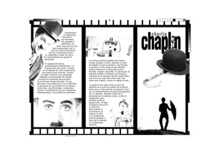 Usualmente,
el vagabundo
responde a
sus enemigos
con patadas o
ladrillazos, es
decir, hace uso de una
gran agresividad, por lo
cual los críticos advirtieron
que sus travesuras limitan
la vulgaridad a pesar de que a
los espectadores les agradó el
personaje.
El vagabundo estuvo
profundamente identiﬁcado con
la época del cine mudo. Cuando
en la década de 1920 comenzaron
las producciones sonoras, Chaplin
se negó a encarar a su personaje
hablado.La popularidad de Chaplin
continuó en aumento hacia el ﬁnal
de la Primera Guerra Mundial. En sus
películas, hacía referencia a los problemas
e injusticias de la sociedad de su tiempo;
entre ellos, las diﬁcultades, constantes
luchas y humillaciones de los inmigrantes
desamparados y los problemas laborales.

Sin título-3 1

EL GRAN DIC TADOR

La primera película hablada de Chaplin,
El gran dictador (1940), signiﬁcó un acto
de desafío contra el nazismo. Fue ﬁlmada
y lanzada un año antes de que Estados
Unidos entrara en la Segunda Guerra
Mundial. Chaplin interpretó el personaje de
Adenoid Hynkel, el dictador de Tomainia,
inspirado en el dictador alemán Adolf Hitler,
que era en la vida real cuatro días más
joven que Chaplin y tenía un bigote similar.
La película fue vista como un acto de
valentía en el entorno político de la época,
tanto por su ridiculización al nazismo como
por su representación de judíos perseguidos
por el régimen. También intervino el
personaje de un barbero judío, similar al
vagabundo, que
también sufrió la
persecución. Al ﬁnal,
el barbero pronuncia
un discurso
denunciando a
la dictadura, la
codicia, el odio
y la intolerancia,
pronunciándose a
favor de la libertad
y la fraternidad
humana.

UN VAGABUNDO COMO
NINGUNO.

17/11/2013 10:40:39 p.m.
Negro de cuatricromía

 