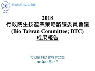 2018
行政院生技產業策略諮議委員會議
(Bio Taiwan Committee; BTC)
成果報告
行政院科技會報辦公室
107年10月25日
行政院第3623次會議
 