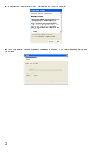 03. O sistema operacional é reconhecido e você precisa aceitar seu contrato de instalação.




04. Agora basta esperar a conclusão do processo – neste caso, o Windows 7 64 bits Ultimate está sendo copiado para
um pen-drive.




2
 