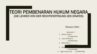 TEORI PEMBENARAN HUKUM NEGARA
(DIE LEHREN VON DER RECHTSFERTIGUNG DES STAATES)
Kelompok 7 :
1. Sefryan Fajar U
(1710601044)
2. Yusuf Kristiadi R
(1710601042)
3. Rahmania H
(1710601010)
4. Sevana Ashylla H
(1710601085)
5. Tegar Kusuma Aji (1710601038)
Disusun Oleh :
 