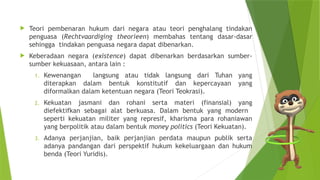  Teori pembenaran hukum dari negara atau teori penghalang tindakan
penguasa (Rechtvaardiging theorieen) membahas tentang dasar-dasar
sehingga tindakan penguasa negara dapat dibenarkan.
 Keberadaan negara (existence) dapat dibenarkan berdasarkan sumber-
sumber kekuasaan, antara lain :
1. Kewenangan langsung atau tidak langsung dari Tuhan yang
diterapkan dalam bentuk konstitutif dan kepercayaan yang
diformalkan dalam ketentuan negara (Teori Teokrasi).
2. Kekuatan jasmani dan rohani serta materi (finansial) yang
diefektifkan sebagai alat berkuasa. Dalam bentuk yang modern
seperti kekuatan militer yang represif, kharisma para rohaniawan
yang berpolitik atau dalam bentuk money politics (Teori Kekuatan).
3. Adanya perjanjian, baik perjanjian perdata maupun publik serta
adanya pandangan dari perspektif hukum kekeluargaan dan hukum
benda (Teori Yuridis).
 