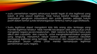 • suatu pemeritahan negara seharusnya berdiri tegak di atas legitimasi yang
kokoh, di atas seluruh legitimasi. Tidak hanya bersifat teologis, sosiologis
(mendapat pengkuan masyarakat) dan yuridis (berlaku sebagai hukum
positif dalam format yuridis ketatanegaraan tertentu) namun juga etisfilosofis.
• Suatu legitimasi dapat mengalami krisis bila orang atau lembaga yang
memiliki legitimasi tersebut tidak memiliki kecakapan (skill) yang cukup untuk
mengelola negara secara keseluruhan. Oleh karena itu legitimasi harus pula
diikuti oleh capability dan capacity untuk mengimplementasikan program
yang langsung menyentuh rakyat karena pada dasarnya rakyatlah
pemegang legitimasi yang tertinggi. Keamanan dan kesejahteraan rakyat
merupakan ukuran utama untuk menilai kemampuan legitimasi
pemerintahan suatu negara.
 