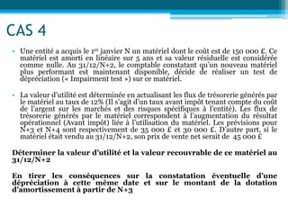 CAS 4
• Une entité a acquis le 1er janvier N un matériel dont le coût est de 150 000 £. Ce
matériel est amorti en linéaire sur 5 ans et sa valeur résiduelle est considérée
comme nulle. Au 31/12/N+2, le comptable constatant qu’un nouveau matériel
plus performant est maintenant disponible, décide de réaliser un test de
dépréciation (« Impairment test ») sur ce matériel.
• La valeur d’utilité est déterminée en actualisant les flux de trésorerie générés par
le matériel au taux de 12% (Il s’agit d’un taux avant impôt tenant compte du coût
de l’argent sur les marchés et des risques spécifiques à l’entité). Les flux de
trésorerie générés par le matériel correspondent à l’augmentation du résultat
opérationnel (Avant impôt) liée à l’utilisation du matériel. Les prévisions pour
N+3 et N+4 sont respectivement de 35 000 £ et 30 000 £. D’autre part, si le
matériel était vendu au 31/12/N+2, son prix de vente net serait de 45 000 £
Déterminer la valeur d’utilité et la valeur recouvrable de ce matériel au
31/12/N+2
En tirer les conséquences sur la constatation éventuelle d’une
dépréciation à cette même date et sur le montant de la dotation
d’amortissement à partir de N+3
 