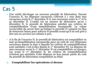 Cas 5
• Une entité développe un nouveau procédé de fabrication. Durant
l’exercice N, les dépenses encourues s’élèvent à 1 000 dont 900
encourues avant le 1er décembre N et 100 encourues entre le 1er et le
31 décembre N. L’entité est en mesure de démontrer qu’au 1
décembre N, le procédé de fabrication satisfait aux critères de
comptabilisation d’une immobilisation incorporelle. La valeur
recouvrable du savoir faire qu’intègre le procédé (Y compris les flux
de trésorerie futurs pour achever le procédé avant qu’il ne soit prêt à
être mis en service) est estimée à 500.
• A la fin de l’exercice N, le procédé de fabrication est comptabilisé en
tant qu’immobilisation incorporelle pour un coût de 100 (Dépenses
encourues depuis la date à laquelle les critères de comptabilisation
sont satisfaits, c'est-à-dire depuis le 1er décembre N). La dépense de
900 encourue avant le 1er décembre N est comptabilisée en charges,
car avant le 1er décembre N, les critères de comptabilisation
n’étaient pas satisfaits. Cette dépense ne fera jamais partie du coût
du procédé de fabrication comptabilisé au bilan
1. Comptabiliser les opérations ci-dessus
 