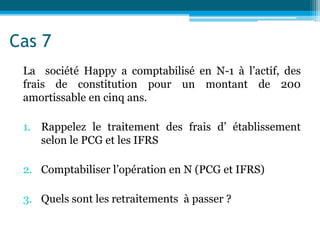 Cas 7
La société Happy a comptabilisé en N-1 à l’actif, des
frais de constitution pour un montant de 200
amortissable en cinq ans.
1. Rappelez le traitement des frais d’ établissement
selon le PCG et les IFRS
2. Comptabiliser l’opération en N (PCG et IFRS)
3. Quels sont les retraitements à passer ?
 