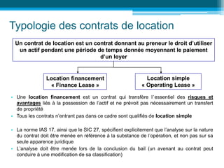 Typologie des contrats de location
• Une location financement est un contrat qui transfère l’essentiel des risques et
avantages liés à la possession de l’actif et ne prévoit pas nécessairement un transfert
de propriété
• Tous les contrats n’entrant pas dans ce cadre sont qualifiés de location simple
• La norme IAS 17, ainsi que le SIC 27, spécifient explicitement que l’analyse sur la nature
du contrat doit être menée en référence à la substance de l’opération, et non pas sur sa
seule apparence juridique
• L’analyse doit être menée lors de la conclusion du bail (un avenant au contrat peut
conduire à une modification de sa classification)
Un contrat de location est un contrat donnant au preneur le droit d’utiliser
un actif pendant une période de temps donnée moyennant le paiement
d’un loyer
Location financement
« Finance Lease »
Location simple
« Operating Lease »
 