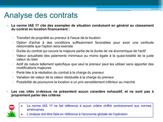Analyse des contrats
• La norme IAS 17 cite des exemples de situation conduisant en général au classement
du contrat en location financement :
▫ Transfert de propriété au preneur à l'issue de la location
▫ Option d'achat à des conditions suffisamment favorables pour avoir une certitude
raisonnable que l'option sera exercée
▫ Durée du contrat qui couvre la majeure partie de la durée de vie économique de l'actif
▫ Valeur actualisée des paiements minimaux au moins égale à la quasi-totalité de la juste
valeur du bien
▫ Actif de nature tellement spécifique que seul le preneur peut les utiliser sans apporter des
modifications majeures
▫ Perte liée à la résiliation du contrat à la charge du preneur
▫ Variation de valeur de la valeur résiduelle à la charge du preneur
▫ Possibilité de poursuivre la location a un prix sensiblement inférieur au marché
• Les cas cités ci-dessus ne présentent aucun caractère exhaustif, et ne sont pas à
proprement parler des critères
 La norme IAS 17 ne fait référence à aucun critère chiffré contrairement aux normes
américaines
 L’analyse doit être faite en référence à l’économie globale de l’opération
 