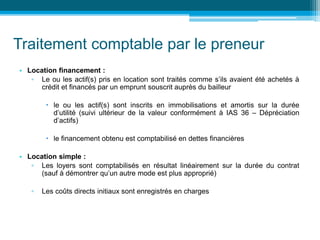 Traitement comptable par le preneur
• Location financement :
▫ Le ou les actif(s) pris en location sont traités comme s’ils avaient été achetés à
crédit et financés par un emprunt souscrit auprès du bailleur
 le ou les actif(s) sont inscrits en immobilisations et amortis sur la durée
d’utilité (suivi ultérieur de la valeur conformément à IAS 36 – Dépréciation
d’actifs)
 le financement obtenu est comptabilisé en dettes financières
• Location simple :
▫ Les loyers sont comptabilisés en résultat linéairement sur la durée du contrat
(sauf à démontrer qu’un autre mode est plus approprié)
▫ Les coûts directs initiaux sont enregistrés en charges
 