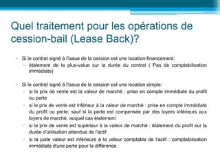 Quel traitement pour les opérations de
cession-bail (Lease Back)?
• Si le contrat signé à l'issue de la cession est une location-financement:
▫ étalement de la plus-value sur la durée du contrat ( Pas de comptabilisation
immédiate)
• Si le contrat signé à l'issue de la cession est une location simple:
▫ si le prix de vente est la valeur de marché : prise en compte immédiate du profit
ou perte
▫ si le prix de vente est inférieur à la valeur de marché : prise en compte immédiate
du profit ou perte; sauf si la perte est compensée par des loyers inférieurs aux
loyers de marché, auquel cas étalement
▫ si le prix de vente est supérieur à la valeur de marché : étalement du profit sur la
durée d'utilisation attendue de l'actif
▫ si la juste valeur est inférieure à la valeur comptable de l'actif : comptabilisation
immédiate d'une perte pour la différence
 