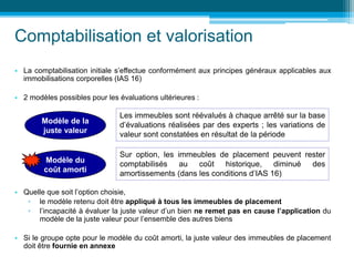 Comptabilisation et valorisation
• La comptabilisation initiale s’effectue conformément aux principes généraux applicables aux
immobilisations corporelles (IAS 16)
• 2 modèles possibles pour les évaluations ultérieures :
• Quelle que soit l’option choisie,
▫ le modèle retenu doit être appliqué à tous les immeubles de placement
▫ l’incapacité à évaluer la juste valeur d’un bien ne remet pas en cause l’application du
modèle de la juste valeur pour l’ensemble des autres biens
• Si le groupe opte pour le modèle du coût amorti, la juste valeur des immeubles de placement
doit être fournie en annexe
Modèle de la
juste valeur
Les immeubles sont réévalués à chaque arrêté sur la base
d’évaluations réalisées par des experts ; les variations de
valeur sont constatées en résultat de la période
Modèle du
coût amorti
Sur option, les immeubles de placement peuvent rester
comptabilisés au coût historique, diminué des
amortissements (dans les conditions d’IAS 16)
 