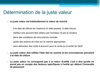 Détermination de la juste valeur
• La juste valeur est habituellement la valeur de marché
▫ à la date de clôture de l’exercice (ni date passée, ni date future)
▫ meilleur prix pouvant être obtenu par l’acheteur et par le vendeur
▫ dans des conditions de concurrence normale
▫ après des actions de mise sur le marché appropriées
▫ sans déduction des coûts à encourir pour la vente ou la sortie de l'actif
• La juste valeur doit refléter l'état réel du marché et les circonstances prévalant
à la date de clôture
• La juste valeur ne correspond pas à la valeur d'utilité c'est à dire qu'elle ne
prend pas en compte des facteurs spécifiques à l'entité qui détient l'immeuble
de placement
 