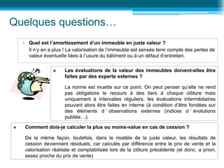 Quelques questions…
• Quel est l’amortissement d’un immeuble en juste valeur ?
Il n’y en a plus ! La valorisation de l’immeuble est sensée tenir compte des pertes de
valeur éventuelle liées à l’usure du bâtiment ou à un défaut d’entretien.
 Les évaluations de la valeur des immeubles doivent-elles être
faites par des experts externes ?
La norme est muette sur ce point. On peut penser qu’elle ne rend
pas obligatoire le recours à des tiers à chaque clôture mais
uniquement à intervalles réguliers, les évaluations intermédiaires
pouvant alors être faites en interne (à condition d’être fondées sur
des éléments d ’ observations externes (indices d ’ évolutions
publiés…).
 Comment dois-je calculer la plus ou moins-value en cas de cession ?
De la même façon, toutefois, dans le modèle de la juste valeur, les résultats de
cession deviennent résiduels, car calculés par différence entre le prix de vente et la
valorisation réalisée et comptabilisée lors de la clôture précédente (et donc, a priori,
assez proche du prix de vente)
 