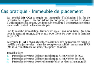 Cas pratique – Immeuble de placement
La société M1 CCA a acquis un immeuble d’habitation à la fin de
l’exercice N-10 pour 120 000 (dont 20 000 pour le terrain). La durée
d’utilisation est de 50 ans. Cet immeuble est loué à des particuliers dans
le cadre de contrat de location simple.
Sur le marché immobilier, l’immeuble valait 140 000 (dont 50 000
pour le terrain) au 31.12.N-1 et 150 000 (dont 60 000 pour le terrain)
au 31.12.N
Le groupe HEM a choisi d’évaluer les immeubles de placement selon le
modèle de la juste valeur, dans les comptes consolidés en normes IFRS
(M1 CCA comptabilise cet immeuble pour 120 000).
Travail à faire
1. Passez les écritures (bilan et résultat) au 31.12.N selon le PCG
2. Passez les écritures (bilan et résultat) au 31.12.N selon les IFRS
3. Passez les écritures de retraitement (bilan et résultat) au 31.12.N
 